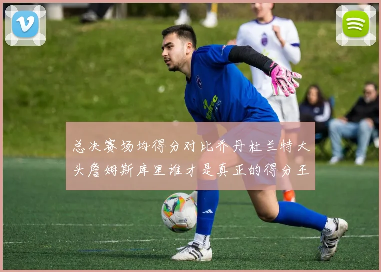 总决赛场均得分对比乔丹杜兰特大头詹姆斯库里谁才是真正的得分王