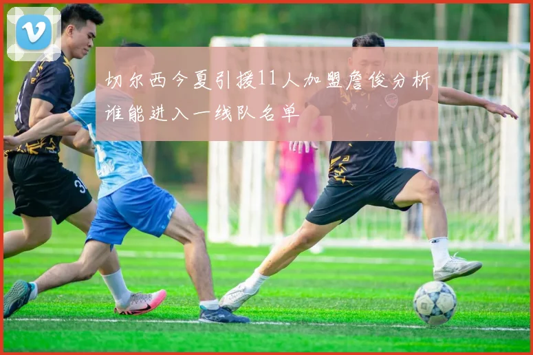 切尔西今夏引援11人加盟詹俊分析谁能进入一线队名单