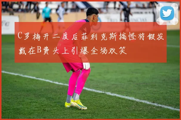C罗梅开二度后菲利克斯搞怪将假发戴在B费头上引爆全场欢笑