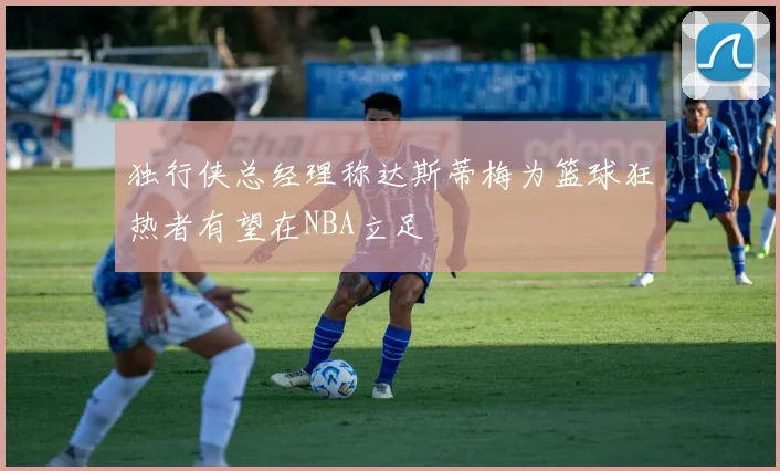 独行侠总经理称达斯蒂梅为篮球狂热者有望在NBA立足