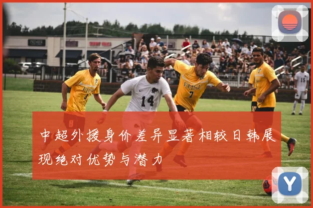 中超外援身价差异显著相较日韩展现绝对优势与潜力