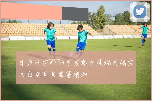 李月汝在WNBA季后赛中展现内线实力出场时间显著增加