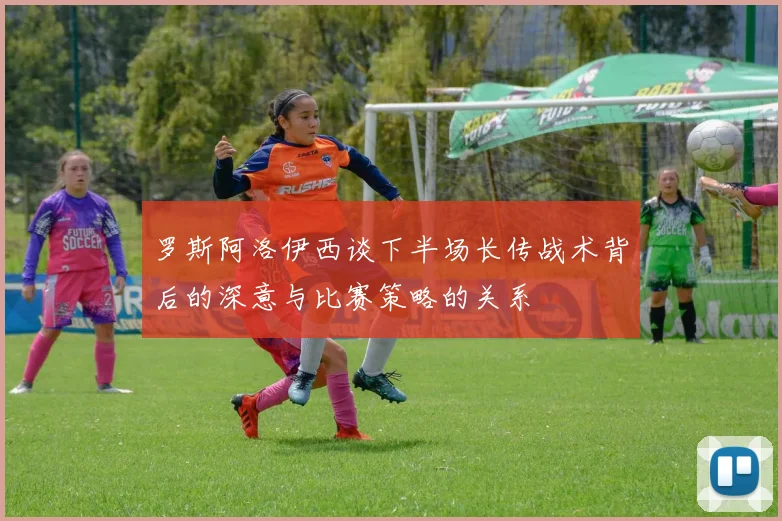 罗斯阿洛伊西谈下半场长传战术背后的深意与比赛策略的关系